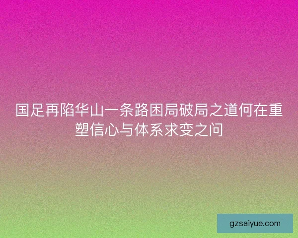 国足再陷华山一条路困局破局之道何在重塑信心与体系求变之问