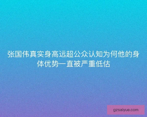 张国伟真实身高远超公众认知为何他的身体优势一直被严重低估